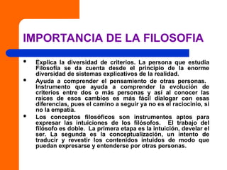 IMPORTANCIA DE LA FILOSOFIA
 Explica la diversidad de criterios. La persona que estudia
Filosofía se da cuenta desde el principio de la enorme
diversidad de sistemas explicativos de la realidad.
 Ayuda a comprender el pensamiento de otras personas.
Instrumento que ayuda a comprender la evolución de
criterios entre dos o más personas y así al conocer las
raíces de esos cambios es más fácil dialogar con esas
diferencias, pues el camino a seguir ya no es el raciocinio, si
no la empatía.
 Los conceptos filosóficos son instrumentos aptos para
expresar las intuiciones de los filósofos. El trabajo del
filósofo es doble. La primera etapa es la intuición, develar el
ser. La segunda es la conceptualización, un intento de
traducir y revestir los contenidos intuidos de modo que
puedan expresarse y entenderse por otras personas.
 