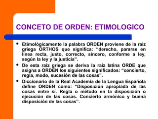 CONCETO DE ORDEN: ETIMOLOGICO
 Etimológicamente la palabra ORDEN proviene de la raíz
griega ORTHOS que significa: “derecho, pararse en
línea recta, justo, correcto, sincero, conforme a ley,
según la ley y la justicia”.
 De esta raíz griega se deriva la raíz latina ORDE que
asigna a ORDEN los siguientes significados: “concierto,
regla, modo, sucesión de las cosas”.
 Diccionario de la Real Academia de la Lengua Española
define ORDEN como: “Disposición apropiada de las
cosas entre sí. Regla o método en la disposición o
ejecución de las cosas. Concierto armónico y buena
disposición de las cosas”.
 