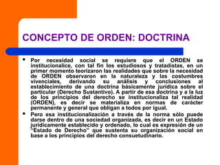 CONCEPTO DE ORDEN: DOCTRINA
 Por necesidad social se requiere que el ORDEN se
institucionalice, con tal fin los estudiosos y tratadistas, en un
primer momento teorizaron las realidades que sobre la necesidad
de ORDEN observaron en la naturaleza y las costumbres
vivenciales, derivando su análisis y conclusiones al
establecimiento de una doctrina básicamente jurídica sobre el
particular (Derecho Sustantivo). A partir de esa doctrina y a la luz
de los principios del derecho se institucionaliza tal realidad
(ORDEN), es decir se materializa en normas de carácter
permanente y general que obligan a todos por igual.
 Pero esa institucionalización a través de la norma sólo puede
darse dentro de una sociedad organizada, es decir en un Estado
jurídicamente establecido y ordenado, lo cual es expresión de un
“Estado de Derecho” que sustenta su organización social en
base a los principios del derecho consuetudinario.
 
