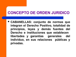 CONCEPTO DE ORDEN JURIDICO
 CABANELLAS: conjunto de normas que
integran el Derecho Positivo, totalidad de
principios, leyes y demás fuentes del
Derecho e instituciones que establecen
libertades y garantías generales del
individuo, en sus relaciones públicas y
privadas.
 