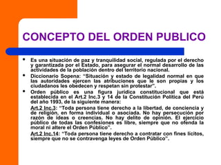CONCEPTO DEL ORDEN PUBLICO
 Es una situación de paz y tranquilidad social, regulada por el derecho
y garantizada por el Estado, para asegurar el normal desarrollo de las
actividades de la población dentro del territorio nacional.
 Diccionario Sopena: “Situación y estado de legalidad normal en que
las autoridades ejercen las atribuciones que le son propias y los
ciudadanos les obedecen y respetan sin protestar”.
 Orden público es una figura jurídica constitucional que está
establecida en el Art.2 Inc.3 y 14 de la Constitución Política del Perú
del año 1993, de la siguiente manera:
Art.2 Inc.3: “Toda persona tiene derecho a la libertad, de conciencia y
de religión, en forma individual o asociada. No hay persecución por
razón de ideas o creencias. No hay delito de opinión. El ejercicio
público de todas las confesiones es libre, siempre que no ofenda la
moral ni altere el Orden Público”.
Art.2 Inc.14: “Toda persona tiene derecho a contratar con fines lícitos,
siempre que no se contravenga leyes de Orden Público”.
 