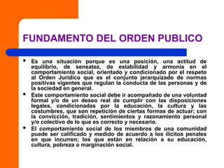 FUNDAMENTO DEL ORDEN PUBLICO
 Es una situación porque es una posición, una actitud de
equilibrio, de sensatez, de estabilidad y armonía en el
comportamiento social, orientado y condicionado por el respeto
al Orden Jurídico que es el conjunto jerarquizado de normas
positivas vigentes que regulan la conducta de las personas y de
la sociedad en general.
 Este comportamiento social debe ir acompañado de una voluntad
formal y/o de un deseo real de cumplir con las disposiciones
legales, condicionadas por la educación, la cultura y las
costumbres, que son repetición de ciertas formas de actuar; con
la convicción, tradición, sentimientos y razonamiento personal
y/o colectivo de lo que es correcto y necesario.
 El comportamiento social de los miembros de una comunidad
puede ser calificado y medido de acuerdo a los ilícitos penales
en que incurren; los que están en relación a su educación,
cultura, pobreza o marginación social.
 
