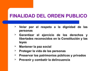 FINALIDAD DEL ORDEN PUBLICO
 Velar por el respeto a la dignidad de las
personas
 Garantizar el ejercicio de los derechos y
libertades reconocidos en la Constitución y las
leyes
 Mantener la paz social
 Proteger la vida de las personas
 Preservar los patrimonios públicos y privados
 Prevenir y combatir la delincuencia
 