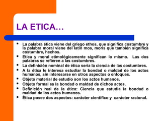 LA ETICA…
 La palabra ética viene del griego ethos, que significa costumbre y
la palabra moral viene del latín mos, moris que también significa
costumbre, hechos.
 Etica y moral etimológicamente significan lo mismo. Las dos
palabras se refieren a las costumbres.
 La definición nominal de ética sería la ciencia de las costumbres.
 A la ética le interesa estudiar la bondad o maldad de los actos
humanos, sin interesarse en otros aspectos o enfoques.
 Objeto material de estudio son los actos humanos.
 Objeto formal es la bondad o maldad de dichos actos.
 Definición real de la ética: Ciencia que estudia la bondad o
maldad de los actos humanos.
 Ética posee dos aspectos: carácter científico y carácter racional.
 