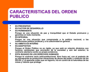CARACTERISTICAS DEL ORDEN
PUBLICO
 ES PREVENTIVO
 ES FACTOR DE DESARROLLO
 ES PERMANENTE
Porque es una situación de paz y tranquilidad que el Estado promueve y
garantiza en todo momento.
 ES INTEGRAL
Porque es una situación que compromete a la política nacional, a las
instituciones político jurídicas y a la colectividad en general.
 SU AMBITO ES INTERNO
 ES ADAPTATIVO
Porque el Orden Público no es rígido, ya que está en relación dinámica con
factores cambiantes que provienen de la sociedad y aún del exterior; lo
contrario atentaría contra su propia existencia.
 ESTA BASADO EN LOS DERECHOS HUMANOS
Porque lo contrario sería anticonstitucional. Sino fuera así, con el pretexto de
su salvaguarda se producirían situaciones de abuso del poder y violación de los
DD.HH. y, el aparente orden que se lograría, iría en contra de la naturaleza de las
cosas y valores que protege.
 