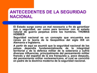 ANTECEDENTES DE LA SEGURIDAD
NACIONAL
El Estado surge como un mal necesario a fin de garantizar
paz y seguridad, así como para terminar con el estado
natural de guerra perpetua entre los hombres. THOMAS
HOBBES
Seguridad nacional es un concepto que encuentra sus
raíces en la teoría de la Geopolítica del siglo XIX en
Alemania e Inglaterra.
A partir de aquí se asumió que la seguridad nacional de los
países dependía fundamentalmente de la integridad
territorial y de la defensa militar de la soberanía y sufrió
diversas influencias, principalmente del pensamiento militar
francés y del español de la era franquista y, poco después,
del pensamiento militar norteamericano, el cual se convirtió
en padre de la doctrina moderna de la seguridad nacional.
 