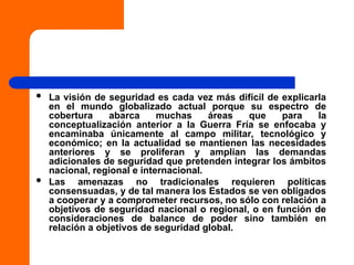  La visión de seguridad es cada vez más difícil de explicarla
en el mundo globalizado actual porque su espectro de
cobertura abarca muchas áreas que para la
conceptualización anterior a la Guerra Fría se enfocaba y
encaminaba únicamente al campo militar, tecnológico y
económico; en la actualidad se mantienen las necesidades
anteriores y se proliferan y amplían las demandas
adicionales de seguridad que pretenden integrar los ámbitos
nacional, regional e internacional.
 Las amenazas no tradicionales requieren políticas
consensuadas, y de tal manera los Estados se ven obligados
a cooperar y a comprometer recursos, no sólo con relación a
objetivos de seguridad nacional o regional, o en función de
consideraciones de balance de poder sino también en
relación a objetivos de seguridad global.
 