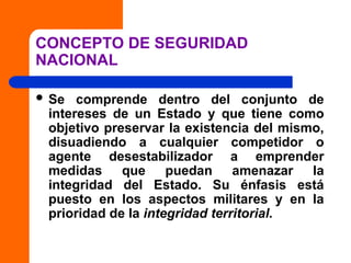 CONCEPTO DE SEGURIDAD
NACIONAL
 Se comprende dentro del conjunto de
intereses de un Estado y que tiene como
objetivo preservar la existencia del mismo,
disuadiendo a cualquier competidor o
agente desestabilizador a emprender
medidas que puedan amenazar la
integridad del Estado. Su énfasis está
puesto en los aspectos militares y en la
prioridad de la integridad territorial.
 