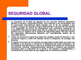 SEGURIDAD GLOBAL
La Comisión de la ONU de Gestión de los Asuntos Públicos Mundiales
planteó el término “Seguridad Global” para referirse a las necesidades que
la comunidad internacional debía atender con el fin de proteger a los
pueblos. Aunque es necesario seguir defendiendo el derecho de los estados
a la seguridad, de forma de protegerlos ante amenazas exteriores, la
comunidad internacional debe hacer que la protección y la seguridad de los
pueblos sea un objetivo de la política de seguridad global. De esta manera
las siguientes afirmaciones deberían ser consideradas dentro de la
seguridad global:
 Todas las personas al igual que todos los estados, tienen el derecho a una
existencia segura y todos los estados tienen la obligación de proteger ese
derecho.
 El objetivo principal de una política de seguridad mundial debe ser evitar los
conflictos y las guerras y conservar la integridad del medio ambiente y de
los sistemas que permitan la vida en el planeta eliminando las condiciones
económicas, sociales, medioambientales, políticas y militares que plantean
amenazas para la seguridad de la gente y del planeta y anticipándose y
condiciendo la crisis antes de que degeneren en conflictos armados.
 