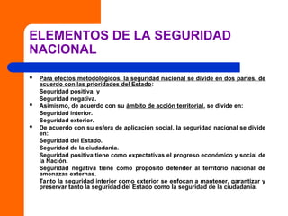 ELEMENTOS DE LA SEGURIDAD
NACIONAL
 Para efectos metodológicos, la seguridad nacional se divide en dos partes, de
acuerdo con las prioridades del Estado:
Seguridad positiva, y
Seguridad negativa.
 Asimismo, de acuerdo con su ámbito de acción territorial, se divide en:
Seguridad interior.
Seguridad exterior.
 De acuerdo con su esfera de aplicación social, la seguridad nacional se divide
en:
Seguridad del Estado.
Seguridad de la ciudadanía.
Seguridad positiva tiene como expectativas el progreso económico y social de
la Nación.
Seguridad negativa tiene como propósito defender al territorio nacional de
amenazas externas.
Tanto la seguridad interior como exterior se enfocan a mantener, garantizar y
preservar tanto la seguridad del Estado como la seguridad de la ciudadanía.
 
