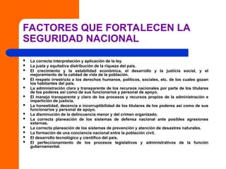FACTORES QUE FORTALECEN LA
SEGURIDAD NACIONAL
 La correcta interpretación y aplicación de la ley.
 La justa y equitativa distribución de la riqueza del país.
 El crecimiento y la estabilidad económica, el desarrollo y la justicia social, y el
mejoramiento de la calidad de vida de la población.
 El respeto irrestricto a los derechos humanos, políticos, sociales, etc. de los cuales gozan
los habitantes del país.
 La administración clara y transparente de los recursos nacionales por parte de los titulares
de los poderes así como de sus funcionarios y personal de apoyo.
 El manejo transparente y claro de los procesos y recursos propios de la administración e
impartición de justicia.
 La honestidad, decencia e incorruptibilidad de los titulares de los poderes así como de sus
funcionarios y personal de apoyo.
 La disminución de la delincuencia menor y del crimen organizado.
 La correcta planeación de los sistemas de defensa nacional ante posibles agresiones
externas.
 La correcta planeación de los sistemas de prevención y atención de desastres naturales.
 La formación de una conciencia nacional entre la población civil.
 El desarrollo tecnológico y científico del país.
 El perfeccionamiento de los procesos legislativos y administrativos de la función
gubernamental.
 