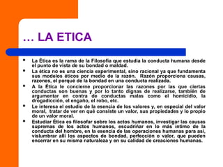 … LA ETICA
 La Ética es la rama de la Filosofía que estudia la conducta humana desde
el punto de vista de su bondad o maldad.
 La ética no es una ciencia experimental, sino racional ya que fundamenta
sus modelos éticos por medio de la razón. Razón proporciona causas,
razones, el porqué de la bondad en una conducta realizada.
 A la Ética le concierne proporcionar las razones por las que ciertas
conductas son buenas y por lo tanto dignas de realizarse, también de
argumentar en contra de conductas malas como el homicidio, la
drogadicción, el engaño, el robo, etc.
 Le interesa el estudio de la esencia de los valores y, en especial del valor
moral, tratar de ver en qué consiste un valor, sus propiedades y lo propio
de un valor moral.
 Estudiar Ética es filosofar sobre los actos humanos, investigar las causas
supremas de los actos humanos, escudriñar en lo más íntimo de la
conducta del hombre, en la esencia de las operaciones humanas para así,
vislumbrar allí los aspectos de bondad, perfección o valor, que pueden
encerrar en su misma naturaleza y en su calidad de creaciones humanas.
 