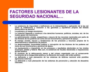 FACTORES LESIONANTES DE LA
SEGURIDAD NACIONAL…
 La existencia de impunidad e ineficiencia en la interpretación y aplicación de la ley así
como la indiferencia y violación a las garantías y equilibrios propios del Estado
democrático de derecho.
 La pobreza y el rezago económico.
 La violación flagrante y continua a los derechos humanos, políticos, sociales, etc. de los
cuales gozan los mexicanos.
 La administración viciada, sospechosa y oscura de los recursos nacionales por parte de
los titulares de los poderes así como de sus funcionarios y personal de apoyo.
 El manejo viciado, oscuro y tendencioso de los procesos y recursos propios de la
administración e impartición de justicia.
 La deshonestidad, inmoralidad pública y corrupción de los titulares de los poderes así
como de sus funcionarios y personal de apoyo.
 La manipulación e imposición en los procesos y resultados electorales en los niveles
municipal, estatal y federal. Más aún, la existencia de fraudes electorales e imposiciones
de tipo político.
 El aumento de la delincuencia menor y del crimen organizado con el consecuente
incremento de la inseguridad pública y la alteración de la paz y del orden público.
 La deficiente o nula planeación de los sistemas de defensa nacional ante posibles
agresiones externas.
 La deficiente o nula planeación de los sistemas de prevención y atención de desastres
naturales.
 