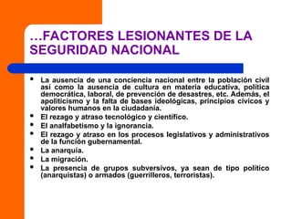 …FACTORES LESIONANTES DE LA
SEGURIDAD NACIONAL
 La ausencia de una conciencia nacional entre la población civil
así como la ausencia de cultura en materia educativa, política
democrática, laboral, de prevención de desastres, etc. Además, el
apoliticismo y la falta de bases ideológicas, principios cívicos y
valores humanos en la ciudadanía.
 El rezago y atraso tecnológico y científico.
 El analfabetismo y la ignorancia.
 El rezago y atraso en los procesos legislativos y administrativos
de la función gubernamental.
 La anarquía.
 La migración.
 La presencia de grupos subversivos, ya sean de tipo político
(anarquistas) o armados (guerrilleros, terroristas).
 