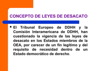 CONCEPTO DE LEYES DE DESACATO
 El Tribunal Europeo de DDHH y la
Comisión Interamericana de DDHH, han
cuestionado la vigencia de las leyes de
desacato en los Estados miembros de la
OEA, por carecer de un fin legítimo y del
requisito de necesidad dentro de un
Estado democrático de derecho.
 