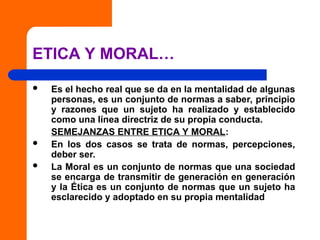 ETICA Y MORAL…
 Es el hecho real que se da en la mentalidad de algunas
personas, es un conjunto de normas a saber, principio
y razones que un sujeto ha realizado y establecido
como una línea directriz de su propia conducta.
SEMEJANZAS ENTRE ETICA Y MORAL:
 En los dos casos se trata de normas, percepciones,
deber ser.
 La Moral es un conjunto de normas que una sociedad
se encarga de transmitir de generación en generación
y la Ética es un conjunto de normas que un sujeto ha
esclarecido y adoptado en su propia mentalidad
 
