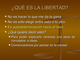 ¿QUÉ ES LA LIBERTAD?
   No es hacer lo que me da la gana
   No es sólo elegir entre esto o lo otro.
   Es autodeterminación hacia el bien.
   ¿Qué quiere decir esto?
       Para poder explicarlo veremos una serie de
        conceptos, e ideas.
       Comenzaremos por pensar en la verdad.
 