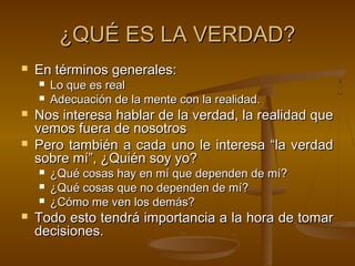 ¿QUÉ ES LA VERDAD?
   En términos generales:
       Lo que es real
       Adecuación de la mente con la realidad.
   Nos interesa hablar de la verdad, la realidad que
    vemos fuera de nosotros
   Pero también a cada uno le interesa “la verdad
    sobre mí”, ¿Quién soy yo?
       ¿Qué cosas hay en mí que dependen de mí?
       ¿Qué cosas que no dependen de mí?
       ¿Cómo me ven los demás?
   Todo esto tendrá importancia a la hora de tomar
    decisiones.
 