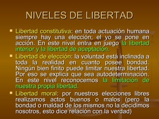 NIVELES DE LIBERTAD
   Libertad constitutiva: en toda actuación humana
    siempre hay una elección; el yo se pone en
    acción. En este nivel entra en juego la libertad
    interior y la libertad de aceptación.
   Libertad de elección: la voluntad está inclinada a
    toda la realidad en cuanto posee bondad.
    Ningún bien finito puede limitar nuestra libertad.
    Por eso se explica que sea autodeterminación.
    En este nivel reconocemos la limitación de
    nuestra propia libertad.
   Libertad moral: por nuestros elecciones libres
    realizamos actos buenos o malos (pero la
    bondad o maldad de los mismos no la decidimos
    nosotros, esto dice relación con la verdad)
 