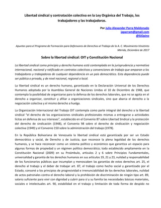 Libertad sindical y contratación colectiva en la Ley Orgánica del Trabajo, los
trabajadores y las trabajadoras.
Por Julio Alexander Parra Maldonado
japarram@gmail.com
@SiOpino
Apuntes para el Programa de Formación para Defensores de Derechos al Trabajo de la A. C. Movimiento Vinotinto
Mérida, Diciembre de 2017
Sobre la libertad sindical: OIT y Constitución Nacional
La libertad sindical como principio y derecho humano está contemplada en la jurisprudencia y normativa
internacional, nacional y ratificada en contratos colectivos y convenciones de trabajo que amparan a los
trabajadores y trabajadoras de cualquier dependencia en un país democrático. Esta dependencia puede
ser pública o privada, y de nivel nacional, regional o local.
La libertad sindical es un derecho humano, garantizado en la Declaración Universal de los Derechos
Humanos adoptada por la Asamblea General de Naciones Unidas el 10 de Diciembre de 1948, que
contempla la posibilidad de organizarse para la defensa de los derechos laborales, que no se agota en el
derecho a organizar, constituir y afiliar a organizaciones sindicales, sino que abarca el derecho a la
negociación colectiva y el mismo derecho a huelga.
La Organización Internacional del Trabajo OIT contempla como parte integral del derecho a la libertad
sindical “el derecho de las organizaciones sindicales profesionales mismas a entregarse a actividades
lícitas en defensa de sus intereses”, establecido en el Convenio 87 sobre Libertad Sindical y la protección
del derecho de sindicación (1948), el Convenio 98 sobre el derecho de sindicación y negociación
colectiva (1949) y el Convenio 150 sobre la administración del trabajo (1978).
En la República Bolivariana de Venezuela la libertad sindical está garantizada por ser un Estado
democrático y social, de Derecho y de Justicia, que reconoce la plena legalidad de los derechos
humanos, y se hace reconocer como un sistema político y económico que garantiza un espacio para
algunas formas de propiedad y un régimen político democrático; todo establecido ampliamente en la
Constitución Nacional (2009) en su Preámbulo, artículos 2 y 6 sobre Principios Fundamentales,
universalidad y garantía de los derechos humanos en sus artículos 19, 21 y 23, nulidad y responsabilidad
de los funcionarios públicos que incumplan y menoscaben las garantías de estos derechos art. 25, el
derecho al trabajo y el deber de trabajar art. 87, el trabajo como hecho social y garantizado por el
Estado, consoné a los principios de progresividad e irrenunciabilidad de los derechos laborales, nulidad
de actos patronales contra el derecho laboral y la prohibición de discriminación de ningún tipo art. 89,
salario suficiente para vivir con dignidad y cubrir para sí y su familia las necesidades básicas materiales,
sociales e intelectuales art. 90, estabilidad en el trabajo y limitación de toda forma de despido no
 