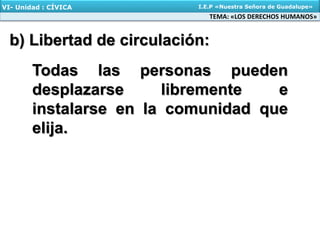 b) Libertad de circulación:
TEMA: «LOS DERECHOS HUMANOS»
VI- Unidad : CÍVICA I.E.P «Nuestra Señora de Guadalupe»
Todas las personas pueden
desplazarse libremente e
instalarse en la comunidad que
elija.
 