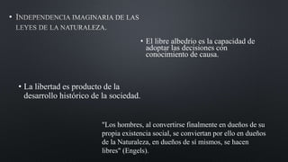 •
• El libre albedrio es la capacidad de
adoptar las decisiones con
conocimiento de causa.
• La libertad es producto de la
desarrollo histórico de la sociedad.
"Los hombres, al convertirse finalmente en dueños de su
propia existencia social, se conviertan por ello en dueños
de la Naturaleza, en dueños de sí mismos, se hacen
libres" (Engels).
 