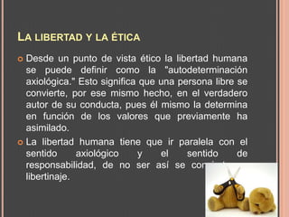 LA LIBERTAD Y LA ÉTICA
 Desde un punto de vista ético la libertad humana
  se puede definir como la "autodeterminación
  axiológica." Esto significa que una persona libre se
  convierte, por ese mismo hecho, en el verdadero
  autor de su conducta, pues él mismo la determina
  en función de los valores que previamente ha
  asimilado.
 La libertad humana tiene que ir paralela con el
  sentido      axiológico     y   el    sentido     de
  responsabilidad, de no ser así se convierte en
  libertinaje.
 