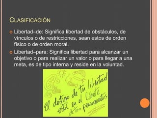 CLASIFICACIÓN
 Libertad–de: Significa libertad de obstáculos, de
  vínculos o de restricciones, sean estos de orden
  físico o de orden moral.
 Libertad–para: Significa libertad para alcanzar un
  objetivo o para realizar un valor o para llegar a una
  meta, es de tipo interna y reside en la voluntad.
 