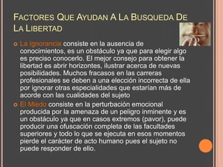 FACTORES QUE AYUDAN A LA BUSQUEDA DE
LA LIBERTAD
   La Ignorancia consiste en la ausencia de
    conocimientos, es un obstáculo ya que para elegir algo
    es preciso conocerlo. El mejor consejo para obtener la
    libertad es abrir horizontes, ilustrar acerca de nuevas
    posibilidades. Muchos fracasos en las carreras
    profesionales se deben a una elección incorrecta de ella
    por ignorar otras especialidades que estarían más de
    acorde con las cualidades del sujeto
   El Miedo consiste en la perturbación emocional
    producida por la amenaza de un peligro inminente y es
    un obstáculo ya que en casos extremos (pavor), puede
    producir una ofuscación completa de las facultades
    superiores y todo lo que se ejecuta en esos momentos
    pierde el carácter de acto humano pues el sujeto no
    puede responder de ello.
 