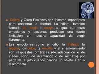   Cólera y Otras Pasiones son factores importantes
  para encontrar la libertad. La cólera, también
  llamada ira, enojo o coraje, al igual que otras
  emociones y pasiones producen una fuerte
  limitación en nuestra capacidad de elegir
  libremente.
 Las emociones como el odio, la tristeza, la
  alegría, los celos, la envidia y el enamoramiento
  son respuestas orgánicas (de adecuación o de
  inadecuación, de aceptación o de rechazo) por
  parte del sujeto cuando percibe un objeto a fín o
  discordante.
 