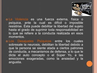  La Violencia es una fuerza externa, física o
  psíquica, ante la cual es difícil o imposible
  resistirse. Ésta puede debilitar la libertad del sujeto
  hasta el grado de suprimir toda responsabilidad en
  lo que se refiere a la conducta realizada en esos
  momentos.
 Los    Desajustes Psíquicos entre los cuales
  sobresale la neurosis, debilitan la libertad debido a
  que la persona se siente atada a ciertos patrones
  de conducta, a mecanismos de defensa, a lo que le
  dicta el auto concepto o el Súper Yo, a las
  emociones exageradas, como la ansiedad y la
  angustia.
 