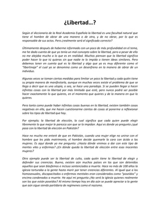 ¿Libertad…?
Según el diccionario de la Real Academia Española la libertad es una facultad natural que
tiene el hombre de obrar de una manera o de otra, y de no obrar, por lo que es
responsable de sus actos. Pero ¿realmente será el significado correcto?

Últimamente después de haberme informado con un poco de más profundidad en el tema,
me he dado cuenta de que yo tenía un mal concepto sobre la libertad, pero a pesar de ello
no me alejaba mucho a lo que es en realidad. Muchos piensan que la libertad significa
poder hacer lo que tú quieras sin que nadie te lo impida o tienen ideas similares. Pero
debemos tener en cuenta qué es la libertad y algo que ya es muy diferente como el
“libertinaje” el cual ya se denomina como un desenfreno en la manera de obrar de un
individuo.

Algunas veces se toman ciertas medidas para limitar un poco la libertad y cada quién tiene
su propia manera de manifestarla, aunque en muchas veces existe el problema de que se
llega a decir que es una utopía, o sea, se hace una paradoja. Sí se pueden llegar a hacer
infinitas cosas con la libertad por más limitada que esté, pero nunca podrá ser posible
hacer exactamente lo que quieres, en el momento que quieres y de la manera en que lo
quieres.

Pero tanto como puede haber infinitas cosas buenas en la libertad, existen también cosas
negativas en ella, que me hacen cuestionarme cientos de cosas al ponerme a reflexionar
sobre los tipos de libertad que hay.

Por ejemplo; la libertad de elección, la cual significa que cada quien puede elegir
libremente lo que mejor le parezca son que se lo impidan. Aquí es donde yo pregunto ¿qué
pasa con la libertad de elección en Pakistán?

Hace no mucho me enteré de que en Pakistán, cuando una mujer elige no unirse con el
hombre que les pida matrimonio, el hombre decide quemarle la cara con ácido a las
mujeres. Es aquí donde yo me pregunto: ¿Hasta dónde vinimos a dar con este tipo de
mentes viles y enfermas? ¿En dónde queda la libertad de elección entre esas inocentes
mujeres?

Otro ejemplo puede ser la libertad de culto, cada quién tiene la libertad de elegir y
defender sus creencias. Bueno, existen aún muchos países en los que son detenidos
aquellos que sean blasfemos e incluso sentenciados a muerte. Hace no más de 100 años la
iglesia torturaba a la gente hasta morir por tener creencias diferentes. Al igual que a los
homosexuales, discapacitados o enfermos mentales eran considerados como “poseídos” y
encima condenados a muerte. He aquí mi pregunta ¿No será la iglesia quienes realmente
son los que están poseídos? Al mismo tiempo hoy en día aún se puede apreciar a la gente
que aún sigue siendo partidaria de regímenes como el nazismo.
 