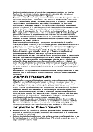 funcionamiento de las mismas, así como de los programas que necesitaban para hacerlas
funcionar. En ese entonces no existían los usuarios convencionales, todos eran usuarios
especializados, en su gran mayoría científicos o ingenieros.
Entre esos usuarios expertos, era muy común que se diera el intercambio de programas así como
el compartir mejoras hechas a los mismos. A estas mejoras en el software se les conoce como
hacks y a estos primeros expertos o gurus de la programación se les empezó a llamar hackers.
Término que en la actualidad se ha ido desvirtuando, confundiéndolos con delincuentes
informáticos. En general a los hackers les interesa conocer el funcionamiento detallado de los
sistemas informáticos y de su seguridad, manteniendo una actitud ética. Algunos traspasan esta
línea y se convierten en lo que la comunidad hacker ha denominado cracker.
En los inicios de la computación, 40s y 50s, no existían las licencias de software. El software era
libre y los programas se intercambiaban como se hace con las recetas de cocina. Este espíritu
perduró en la comunidad de programadores durante años como algo natural, hasta que con
el tiempo las restricciones derivadas de licencias de uso, implementadas por desarrolladores de
software y las grandes compañías, plantearon la necesidad de fijar una línea divisora entre el
software libre y el software propietario.
Posteriormente, el software se empezó a ver más como una gran colección de pequeños
fragmentos de código, susceptible de ser modificado y adaptado. Las computadoras de escritorio
empezaban a volverse cada vez más populares y accesibles a un número mayor de personas.
Había también una mayor cantidad de programadores probando cosas nuevas, escribiendo sus
propias aplicaciones e iniciando una gran variedad de proyectos. Sin embargo, había una
importante limitante, la gran mayoría del software que se utilizaban en ese momento era
propietario y venía protegido por licencias que regulaban su uso y distribución.
Con el surgimiento del ARPANET (precursor del Internet) a finales de la década de los 60s --la cual
permitía la interconexión entre redes de computadoras de las diversas universidades-- empezó el
surgimiento de la primera comunidad global que se alzaba sobre los valores y principios del
software libre. Los grupos hasta entonces dispersos de hackers, pudieron a través de la red,
sumar esfuerzos, intercambiar conocimientos y colaborar entre sí. Los proyectos involucraban
cada vez más desarrolladores de software, quienes estaban dispersos geográficamente alrededor
del mundo y utilizaban el correo electrónico como medio de comunicación para hacer llegar sus
aportaciones.
El Software libre a lo largo de estos años no ha dejado de crecer y multiplicarse. Existen en la red
de Internet miles de desarrolladores de software dispuestos a contribuir para la causa de este
movimiento.
Importancia del Software Libre
El software libre es de gran utilidad debido a que existen programadores que necesitan de un
código libre para modificarlo o actualizarlo según el criterio de uso que este le quiere dar
al sistema operativo existen muchas versiones que llegan a las expectativas de cada usuario como
lo es en definitiva, lo que puede aportar el software libre en nuestras escuelas y en
nuestra sociedad, según como se introduzca, es otro modelo cultural y tecnológico, otra manera
de entender la relación entre las personas, el conocimiento y las herramientas digitales, pero
insisto, según como se introduzca, porque si se hace con los mismos criterios y de la misma
forma que se está utilizando ahora respecto al software cerrado y privativo, lo importante según
este modelo sería más o menos dinero o prestigio y no las personas, se habrá perdido una
magnífica ocasión de transformar nuestras aulas y nuestra sociedad.
Actualmente no sólo se pueden hacer las mismas cosas con ambos tipos de software, libre y
privativo, sino que en determinadas circunstancias se pueden hacer más cosas con el software
libre como abrir el formato de archivos open document que es el estándar aprobado por las
universidades españolas y que el software privativo como el de Microsoft no puede abrir.
Comparación con Software Propietario
 Es desarrollado por una comunidad de voluntarios, y cualquier persona puede participar en
el proceso de construcción del software. Esto implica que el código fuente ha de ser abierto para
todo el mundo, sin restricciones.
 Podemos distribuir el software libremente entre familiares, amigos, compañeros de trabajo, ya que
las licencias libres nos lo permite (la más habitual es la GPL), teniendo en cuenta que hemos de
seguir la normativa que ésta marca.
 
