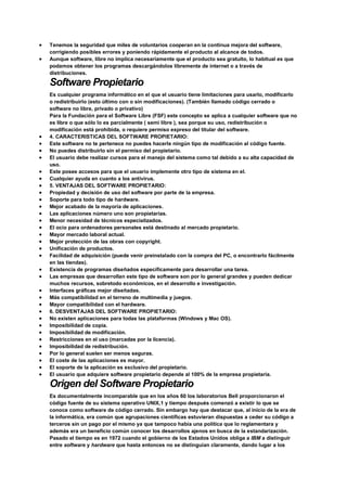  Tenemos la seguridad que miles de voluntarios cooperan en la continua mejora del software,
corrigiendo posibles errores y poniendo rápidamente el producto al alcance de todos.
 Aunque software, libre no implica necesariamente que el producto sea gratuito, lo habitual es que
podamos obtener los programas descargándolos libremente de internet o a través de
distribuciones.
Software Propietario
Es cualquier programa informático en el que el usuario tiene limitaciones para usarlo, modificarlo
o redistribuirlo (esto último con o sin modificaciones). (También llamado código cerrado o
software no libre, privado o privativo)
Para la Fundación para el Software Libre (FSF) este concepto se aplica a cualquier software que no
es libre o que sólo lo es parcialmente ( semi libre ), sea porque su uso, redistribución o
modificación está prohibida, o requiere permiso expreso del titular del software.
 4. CARACTERISTICAS DEL SOFTWARE PROPIETARIO:
 Este software no te pertenece no puedes hacerle ningún tipo de modificación al código fuente.
 No puedes distribuirlo sin el permiso del propietario.
 El usuario debe realizar cursos para el manejo del sistema como tal debido a su alta capacidad de
uso.
 Este posee accesos para que el usuario implemente otro tipo de sistema en el.
 Cualquier ayuda en cuanto a los antivirus.
 5. VENTAJAS DEL SOFTWARE PROPIETARIO:
 Propiedad y decisión de uso del software por parte de la empresa.
 Soporte para todo tipo de hardware.
 Mejor acabado de la mayoría de aplicaciones.
 Las aplicaciones número uno son propietarias.
 Menor necesidad de técnicos especializados.
 El ocio para ordenadores personales está destinado al mercado propietario.
 Mayor mercado laboral actual.
 Mejor protección de las obras con copyright.
 Unificación de productos.
 Facilidad de adquisición (puede venir preinstalado con la compra del PC, o encontrarlo fácilmente
en las tiendas).
 Existencia de programas diseñados específicamente para desarrollar una tarea.
 Las empresas que desarrollan este tipo de software son por lo general grandes y pueden dedicar
muchos recursos, sobretodo económicos, en el desarrollo e investigación.
 Interfaces gráficas mejor diseñadas.
 Más compatibilidad en el terreno de multimedia y juegos.
 Mayor compatibilidad con el hardware.
 6. DESVENTAJAS DEL SOFTWARE PROPIETARIO:
 No existen aplicaciones para todas las plataformas (Windows y Mac OS).
 Imposibilidad de copia.
 Imposibilidad de modificación.
 Restricciones en el uso (marcadas por la licencia).
 Imposibilidad de redistribución.
 Por lo general suelen ser menos seguras.
 El coste de las aplicaciones es mayor.
 El soporte de la aplicación es exclusivo del propietario.
 El usuario que adquiere software propietario depende al 100% de la empresa propietaria.
Origen del Software Propietario
Es documentalmente incomparable que en los años 60 los laboratorios Bell proporcionaron el
código fuente de su sistema operativo UNIX,1 y tiempo después comenzó a existir lo que se
conoce como software de código cerrado. Sin embargo hay que destacar que, al inicio de la era de
la informática, era común que agrupaciones científicas estuvieran dispuestas a ceder su código a
terceros sin un pago por el mismo ya que tampoco había una política que lo reglamentara y
además era un beneficio común conocer los desarrollos ajenos en busca de la estandarización.
Pasado el tiempo es en 1972 cuando el gobierno de los Estados Unidos obliga a IBM a distinguir
entre software y hardware que hasta entonces no se distinguían claramente, dando lugar a los
 