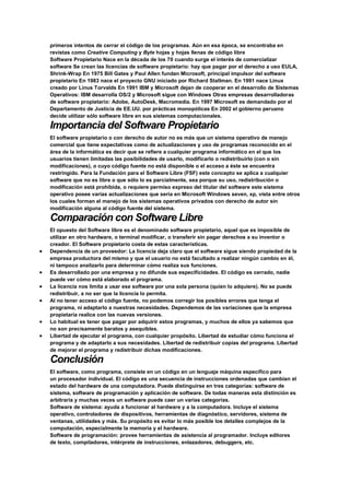 primeros intentos de cerrar el código de los programas. Aún en esa época, se encontraba en
revistas como Creative Computing y Byte hojas y hojas llenas de código libre
Software Propietario Nace en la década de los 70 cuando surge el interés de comercializar
software Se crean las licencias de software propietario: hay que pagar por el derecho a uso EULA,
Shrink-Wrap En 1975 Bill Gates y Paul Allen fundan Microsoft, principal impulsor del software
propietario En 1983 nace el proyecto GNU iniciado por Richard Stallman. En 1991 nace Linux
creado por Linus Torvalds En 1991 IBM y Microsoft dejan de cooperar en el desarrollo de Sistemas
Operativos: IBM desarrolla OS/2 y Microsoft sigue con Windows Otras empresas desarrolladoras
de software propietario: Adobe, AutoDesk, Macromedia. En 1997 Microsoft es demandado por el
Departamento de Justicia de EE.UU. por prácticas monopólicas En 2002 el gobierno peruano
decide utilizar sólo software libre en sus sistemas computacionales.
Importancia del Software Propietario
El software propietario o con derecho de autor no es más que un sistema operativo de manejo
comercial que tiene expectativas como de actualizaciones y uso de programas reconocido en el
área de la informática es decir que se refiere a cualquier programa informático en el que los
usuarios tienen limitadas las posibilidades de usarlo, modificarlo o redistribuirlo (con o sin
modificaciones), o cuyo código fuente no está disponible o el acceso a éste se encuentra
restringido. Para la Fundación para el Software Libre (FSF) este concepto se aplica a cualquier
software que no es libre o que sólo lo es parcialmente, sea porque su uso, redistribución o
modificación está prohibida, o requiere permiso expreso del titular del software este sistema
operativo posee varias actualizaciones que seria en Microsoft Windows seven, xp, vista entre otros
los cuales forman el manejo de los sistemas operativos privados con derecho de autor sin
modificación alguna al código fuente del sistema.
Comparación con Software Libre
El opuesto del Software libre es el denominado software propietario, aquel que es imposible de
utilizar en otro hardware, o terminal modificar, o transferir sin pagar derechos a su inventor o
creador. El Software propietario costa de estas características.
 Dependencia de un proveedor: La licencia deja claro que el software sigue siendo propiedad de la
empresa productora del mismo y que el usuario no está facultado a realizar ningún cambio en él,
ni tampoco analizarlo para determinar cómo realiza sus funciones.
 Es desarrollado por una empresa y no difunde sus especificidades. El código es cerrado, nadie
puede ver cómo está elaborado el programa.
 La licencia nos limita a usar ese software por una sola persona (quien lo adquiere). No se puede
redistribuir, a no ser que la licencia lo permita.
 Al no tener acceso al código fuente, no podemos corregir los posibles errores que tenga el
programa, ni adaptarlo a nuestras necesidades. Dependemos de las variaciones que la empresa
propietaria realice con las nuevas versiones.
 Lo habitual es tener que pagar por adquirir estos programas, y muchos de ellos ya sabemos que
no son precisamente baratos y asequibles.
 Libertad de ejecutar el programa, con cualquier propósito. Libertad de estudiar cómo funciona el
programa y de adaptarlo a sus necesidades. Libertad de redistribuir copias del programa. Libertad
de mejorar el programa y redistribuir dichas modificaciones.
Conclusión
El software, como programa, consiste en un código en un lenguaje máquina específico para
un procesador individual. El código es una secuencia de instrucciones ordenadas que cambian el
estado del hardware de una computadora. Puede distinguirse en tres categorías: software de
sistema, software de programación y aplicación de software. De todas maneras esta distinción es
arbitraria y muchas veces un software puede caer un varias categorías.
Software de sistema: ayuda a funcionar al hardware y a la computadora. Incluye el sistema
operativo, controladores de dispositivos, herramientas de diagnóstico, servidores, sistema de
ventanas, utilidades y más. Su propósito es evitar lo más posible los detalles complejos de la
computación, especialmente la memoria y el hardware.
Software de programación: provee herramientas de asistencia al programador. Incluye editores
de texto, compiladores, intérprete de instrucciones, enlazadores, debuggers, etc.
 
