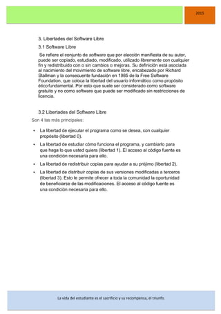 DSFDFSFSD
2015
La vida del estudiante es el sacrificio y su recompensa, el triunfo.
3. Libertades del Software Libre
3.1 Software Libre
Se refiere el conjunto de software que por elección manifiesta de su autor,
puede ser copiado, estudiado, modificado, utilizado libremente con cualquier
fin y redistribuido con o sin cambios o mejoras. Su definición está asociada
al nacimiento del movimiento de software libre, encabezado por Richard
Stallman y la consecuente fundación en 1985 de la Free Software
Foundation, que coloca la libertad del usuario informático como propósito
ético fundamental. Por esto que suele ser considerado como software
gratuito y no como software que puede ser modificado sin restricciones de
licencia.
3.2 Libertades del Software Libre
Son 4 las más principales:
 La libertad de ejecutar el programa como se desea, con cualquier
propósito (libertad 0).
 La libertad de estudiar cómo funciona el programa, y cambiarlo para
que haga lo que usted quiera (libertad 1). El acceso al código fuente es
una condición necesaria para ello.
 La libertad de redistribuir copias para ayudar a su prójimo (libertad 2).
 La libertad de distribuir copias de sus versiones modificadas a terceros
(libertad 3). Esto le permite ofrecer a toda la comunidad la oportunidad
de beneficiarse de las modificaciones. El acceso al código fuente es
una condición necesaria para ello.
 