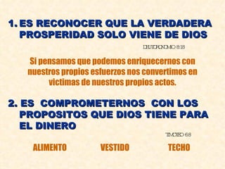 ES RECONOCER QUE LA VERDADERA PROSPERIDAD SOLO VIENE DE DIOS DEUTORONOMIO 8:18 Si pensamos que podemos enriquecernos con nuestros propios esfuerzos nos convertimos en victimas de nuestros propios actos. 2. ES  COMPROMETERNOS  CON LOS PROPOSITOS QUE DIOS TIENE PARA EL DINERO TIMOTEO 6:8 ALIMENTO VESTIDO TECHO 