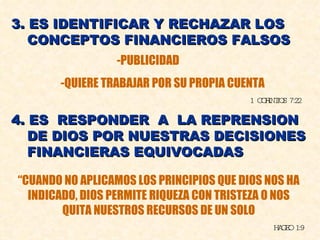 3. ES IDENTIFICAR Y RECHAZAR LOS CONCEPTOS FINANCIEROS FALSOS -PUBLICIDAD -QUIERE TRABAJAR POR SU PROPIA CUENTA 1 CORINTIOS 7:22 4. ES  RESPONDER  A  LA REPRENSION  DE DIOS POR NUESTRAS DECISIONES FINANCIERAS EQUIVOCADAS “ CUANDO NO APLICAMOS LOS PRINCIPIOS QUE DIOS NOS HA INDICADO, DIOS PERMITE RIQUEZA CON TRISTEZA O NOS QUITA NUESTROS RECURSOS DE UN SOLO HAGEO 1:9 