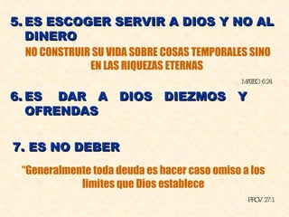 5. ES ESCOGER SERVIR A DIOS Y NO AL DINERO NO CONSTRUIR SU VIDA SOBRE COSAS TEMPORALES SINO EN LAS RIQUEZAS ETERNAS MATEO 6:24 6. ES  DAR  A  DIOS  DIEZMOS  Y OFRENDAS “ Generalmente toda deuda es hacer caso omiso a los limites que Dios establece PROV 27:1 7. ES NO DEBER 
