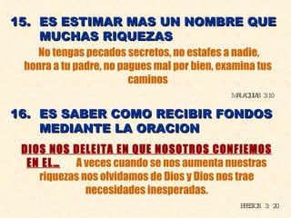 15.  ES ESTIMAR MAS UN NOMBRE QUE  MUCHAS RIQUEZAS No tengas pecados secretos, no estafes a nadie, honra a tu padre, no pagues mal por bien, examina tus caminos MALAQUIAS 3:10 16.  ES SABER COMO RECIBIR FONDOS  MEDIANTE LA ORACION DIOS NOS DELEITA EN QUE NOSOTROS CONFIEMOS EN EL…   A veces cuando se nos aumenta nuestras riquezas nos olvidamos de Dios y Dios nos trae necesidades inesperadas. EFESIOS. 3: 20 
