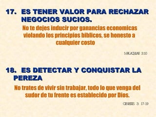 17.  ES TENER VALOR PARA RECHAZAR  NEGOCIOS SUCIOS. No te dejes inducir por ganancias economicas violando los principios biblicos, se honesto a cualquier costo  MALAQUIAS 3:10 18.  ES DETECTAR Y CONQUISTAR LA  PEREZA No trates de vivir sin trabajar, todo lo que venga del sudor de tu frente es establecido por Dios. GENESIS. 3: 17-19 