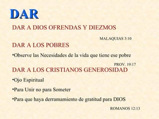 DAR DAR A DIOS OFRENDAS Y DIEZMOS   MALAQUIAS 3:10  DAR A LOS POBRES   Observe las Necesidades de la vida que tiene ese pobre   PROV. 19:17 DAR A LOS CRISTIANOS GENEROSIDAD Ojo Espiritual Para Unir no para Someter Para que haya derramamiento de gratitud para DIOS   ROMANOS 12:13 