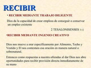 RECIBIR RECIBIR MEDIANTE TRABAJO DILIGENTE Dios  da  la capacidad de crear empleos de conseguir o conservar  un empleo existente    2 TESALONISENSES  3:12 RECIBIR MEDIANTE INGENIO CREATIVO   Dios nos mueve a orar específicamente por Alimento, Techo y Vestido y El nos contestara esa oración en manera natural o sobrenatural.  Entonces como respuestas a nuestra ofrendas al dar Dios nos abre oportunidades para recibir provisión directa inmediatamente de su mano 