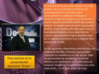 La mayoría de las personas desean una vida
bonita, con una posición económica sin
preocupaciones ni carencias, pero
curiosamente no dedican ni tiempo ni
acciones a lograrla, porque en el fondo de su
mente subconsciente NO CREEN que pueden
tenerla. La desean pero no creen que puedan
tenerla. Todos hemos sido educados con una
mentalidad fatalista y muy pesimista en
cuanto a que podamos lograr grandes cosas
en el aspecto económico o en cualquier otro
aspecto de la vida.
En las siguientes diapositivas encontrarás una
propuesta factible, honesta y que puedes
convertir en realidad en tu vida actual. Date
la oportunidad de estudiarla con mente
abierta y sin condenarla al fracaso antes de
empezar. Puede ser la oportunidad que estás
esperando… no la dejes pasar de largo
Para avanzar en la
presentación
presionar “Enter”
 