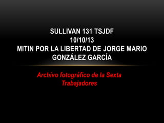 Archivo fotográfico de la Sexta
Trabajadores
SULLIVAN 133 TSJDF
10/10/13
MITIN POR LA LIBERTAD DE JORGE MARIO
GONZÁLEZ GARCÍA
 