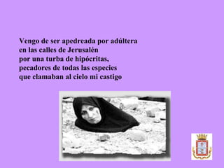 Vengo de ser apedreada por adúltera  en las calles de Jerusalén  por una turba de hipócritas,  pecadores de todas las especies  que clamaban al cielo mi castigo 