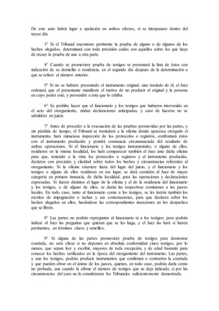 De este auto habrá lugar a apelación en ambos efectos, si se interpusiere dentro del
tercer día.
3° Si el Tribunal encontrare pertinente la prueba de alguno o de algunos de los
hechos alegados, determinará con toda precisión cuáles son aquellos sobre los que haya
de recaer la prueba de una u otra parte.
4° Cuando se promoviere prueba de testigos se presentará la lista de éstos con
indicación de su domicilio o residencia, en el segundo día después de la determinación a
que se refiere el número anterior.
5º Si no se hubiere presentado el instrumento original, sino traslado de él, el Juez
ordenará que el presentante manifieste el motivo de no producir el original y la persona
en cuyo poder esté, y prevendrá a ésta que lo exhiba.
6° Se prohibe hacer que el funcionario y los testigos que hubieren intervenido en
el acto del otorgamiento, rindan declaraciones anticipadas, y caso de hacerse no se
admitirán en juicio.
7° Antes de proceder a la evacuación de las pruebas promovidas por las partes, y
sin pérdida de tiempo, el Tribunal se trasladará a la oficina donde aparezca otorgado el
instrumento, hará minuciosa inspección de los protocolos o registros, confrontará éstos
con el instrumento producido y pondrá constancia circunstanciada del resultado de
ambas operaciones. Si el funcionario y los testigos instrumentales, o alguno de ellos,
residieren en la misma localidad, los hará comparecer también el Juez ante dicha oficina
para que, teniendo a la vista los protocolos o registros y el instrumento producido,
declaren con precisión y claridad sobre todos los hechos y circunstancias referentes al
otorgamiento. Si la oficina estuviere fuera del lugar del juicio, y el funcionario y los
testigos o alguno de ellos residieren en ese lugar, se dará comisión al Juez de mayor
categoría en primera instancia, de dicha localidad, para las operaciones y declaraciones
expresadas. Si fueren distintos el lugar de la oficina y el de la residencia del funcionario
y los testigos, o de alguno de ellos, se darán las respectivas comisiones a los jueces
locales. En todo caso, tanto al funcionario como a los testigos, se les leerán también los
escritos de impugnación o tachas y sus contestaciones, para que declaren sobre los
hechos alegados en ellos, haciéndose las correspondientes inserciones en los despachos
que se libren.
8° Las partes no podrán repreguntar al funcionario ni a los testigos; pero podrán
indicar al Juez las preguntas que quieran que se les haga, y el Juez las hará si fueren
pertinentes, en términos claros y sencillos.
9° Si alguna de las partes promoviere prueba de testigos para demostrar
coartada, no será eficaz si no deponen en absoluta conformidad cinco testigos, por lo
menos, que sepan leer y escribir, mayores de toda excepción, y de edad bastante para
conocer los hechos verificados en la época del otorgamiento del instrumento. Las partes,
y aun los testigos, podrán producir instrumentos que confirmen o contraríen la coartada
y que pueden obrar en el ánimo de los jueces, quienes, en todo caso, podrán darla como
no probada, aun cuando la afirme el número de testigos que se deja indicado, si por las
circunstancias del caso no la consideraren los Tribunales suficientemente demostrada.
 
