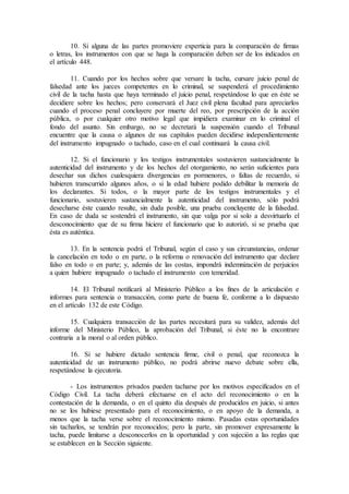 10. Si alguna de las partes promoviere experticia para la comparación de firmas
o letras, los instrumentos con que se haga la comparación deben ser de los indicados en
el artículo 448.
11. Cuando por los hechos sobre que versare la tacha, cursare juicio penal de
falsedad ante los jueces competentes en lo criminal, se suspenderá el procedimiento
civil de la tacha hasta que haya terminado el juicio penal, respetándose lo que en éste se
decidiere sobre los hechos; pero conservará el Juez civil plena facultad para apreciarlos
cuando el proceso penal concluyere por muerte del reo, por prescripción de la acción
pública, o por cualquier otro motivo legal que impidiera examinar en lo criminal el
fondo del asunto. Sin embargo, no se decretará la suspensión cuando el Tribunal
encuentre que la causa o algunos de sus capítulos pueden decidirse independientemente
del instrumento impugnado o tachado, caso en el cual continuará la causa civil.
12. Si el funcionario y los testigos instrumentales sostuvieren sustancialmente la
autenticidad del instrumento y de los hechos del otorgamiento, no serán suficientes para
desechar sus dichos cualesquiera divergencias en pormenores, o faltas de recuerdo, si
hubieren transcurrido algunos años, o si la edad hubiere podido debilitar la memoria de
los declarantes. Si todos, o la mayor parte de los testigos instrumentales y el
funcionario, sostuvieren sustancialmente la autenticidad del instrumento, sólo podrá
desecharse éste cuando resulte, sin duda posible, una prueba concluyente de la falsedad.
En caso de duda se sostendrá el instrumento, sin que valga por si solo a desvirtuarlo el
desconocimiento que de su firma hiciere el funcionario que lo autorizó, si se prueba que
ésta es auténtica.
13. En la sentencia podrá el Tribunal, según el caso y sus circunstancias, ordenar
la cancelación en todo o en parte, o la reforma o renovación del instrumento que declare
falso en todo o en parte; y, además de las costas, impondrá indemnización de perjuicios
a quien hubiere impugnado o tachado el instrumento con temeridad.
14. El Tribunal notificará al Ministerio Público a los fines de la articulación e
informes para sentencia o transacción, como parte de buena fe, conforme a lo dispuesto
en el artículo 132 de este Código.
15. Cualquiera transacción de las partes necesitará para su validez, además del
informe del Ministerio Público, la aprobación del Tribunal, si éste no la encontrare
contraria a la moral o al orden público.
16. Si se hubiere dictado sentencia firme, civil o penal, que reconozca la
autenticidad de un instrumento público, no podrá abrirse nuevo debate sobre ella,
respetándose la ejecutoria.
- Los instrumentos privados pueden tacharse por los motivos especificados en el
Código Civil. La tacha deberá efectuarse en el acto del reconocimiento o en la
contestación de la demanda, o en el quinto día después de producidos en juicio, si antes
no se los hubiese presentado para el reconocimiento, o en apoyo de la demanda, a
menos que la tacha verse sobre el reconocimiento mismo. Pasadas estas oportunidades
sin tacharlos, se tendrán por reconocidos; pero la parte, sin promover expresamente la
tacha, puede limitarse a desconocerlos en la oportunidad y con sujeción a las reglas que
se establecen en la Sección siguiente.
 