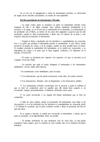 En el caso de la impugnación o tacha de instrumentos privados, se observarán
las reglas de los artículos precedentes, en cuanto les sean aplicables.
Del Reconocimiento de Instrumentos Privados
- La parte contra quien se produzca en juicio un instrumento privado como
emanado de ella o de algún causante suyo, deberá manifestar formalmente si lo
reconoce o lo niega, ya en el acto de la contestación de la demanda, si el instrumento se
ha producido con el libelo, ya dentro de los cinco días siguientes a aquel en que ha sido
producido, cuando lo fuere posteriormente a dicho acto. El silencio de la parte a este
respecto, dará por reconocido el instrumento.
- Negada la firma o declarado por los herederos o causahabientes no conocerla,
toca a la parte que produjo el instrumento probar su autenticidad. A este efecto, puede
promover la prueba de cotejo, y la de testigos, cuando no fuere posible hacer el cotejo.
Si resultare probada la autenticidad del instrumento, se le tendrá por reconocido, y se
impondrán las costas a la parte que lo haya negado, conforme a lo dispuesto en el
artículo 276 del CPC.
- El cotejo se practicará por expertos con sujeción a lo que se previene en el
Capítulo VI de este Título.
- La persona que pida el cotejo designará el instrumento o los instrumentos
indubitados con los cuales debe hacerse.
- Se considerarán como indubitados para el cotejo:
1° Los instrumentos que las partes reconozcan como tales, de común acuerdo.
2° Los instrumentos firmados ante un Registrador u otro funcionario público.
3° Los instrumentos privados reconocidos por la persona a quien se atribuya el
que se trate de comprobar, pero no aquellos que ella misma haya ,negado o, no
reconocido, aunque precedentemente se hubieran declarado como suyos.
4° La parte reconocida o no negada del mismo instrumento que se trate de
comprobar.
A falta de estos medios, puede el presentante del instrumento cuya firma se ha
desconocido o si se ha declarado por los herederos o causahabientes no conocerla, pedir,
y el Tribunal lo acordará, que la parte contraria escriba y firme en presencia del Juez lo
que éste dicte.
Si se negara a hacerlo, se tendrá por reconocido el instrumento, a menos que la
parte se encuentre en la imposibilidad física de escribir.
- El término probatorio en esta incidencia será de ocho días, el cual puede
extenderse hasta quince, pero la cuestión no será resuelta sino en la sentencia del juicio
principal.
 