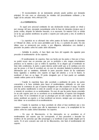 - El reconocimiento de un instrumento privado puede pedirse por demanda
principal. En este caso se observarán los trámites del procedimiento ordinario y las
reglas de los artículos 444 a 448 del CPC.
- LA EXPERTICIA
Es aquel acto procesal continente de una declaración técnica jurada en virtud y
por encargo del juez, ejecutada esencialmente sobre la base de elementos técnicos que el
perito avalúa, después de haberlos buscado, si es necesario. En materia Civil, se señala
en la ley que pueden nombrarse un perito o experto por cada parte y otro, lo nombra la
ley y el Juez.
- La experticia no se efectuará sino sobre puntos de hecho cuando lo determine
el Tribunal de oficio, en los casos permitidos por la ley, o a petición de parte. En este
último caso se promoverá por escrito, o por diligencia, indicándose con claridad y
precisión los puntos sobre los cuales debe efectuarse.
- Admitida la prueba, el Juez fijará una hora del segundo día siguiente para
proceder al nombramiento de los expertos.
- El nombramiento de expertos, bien sea hecho por las partes o bien por el Juez,
no podrá recaer sino en personas que por su profesión o arte, tengan conocimientos
prácticos en la materia a que se refiere la experticia. Si se alegare que el nombrado no
tiene tales condiciones, la parte a quien interese podrá pedir que se le sustituya con otro
que las posea y el Juez lo acordará así, en caso de encontrar fundada la petición por la
información que se suministre, debiendo la parte proceder dentro de las veinticuatro
horas siguientes a nombrar otro experto en lugar del anterior, y si no lo hiciere, lo
nombrará el Juez en su lugar. El perito designado por el Juez puede ser sustituido
cuando ambas partes así lo soliciten.
- Cuando la experticia haya sido acordada a pedimento de parte, las partes
concurrirán a la hora señalada para hacer el nombramiento, debiendo en este caso
presentar la constancia de que el experto designado por ellas aceptará el cargo. En dicho
acto las partes manifestarán si están de acuerdo en que se practique por un solo experto
y tratarán de acordarse en su nombramiento. En caso de que las partes hayan convenido
en un solo experto pero no se acordaren en su nombramiento, el experto será designado
por el Juez. Si no convinieren en que se practique por un solo experto, cada una de las
partes nombrará un experto y el Juez nombrará un tercero, siempre que con respecto a
este último no se acordaren en su nombramiento.
- Cuando la experticia se haya acordado de oficio el Juez nombrará uno o tres
expertos tomando en cuenta para ello la importancia de causa y la complejidad de los
puntos sobre los cuales deben dictaminar los expertos.
- En caso de litisconsorcio, si los interesados no se acordaren en el
nombramiento del experto que les corresponde, el Juez procederá a insacular los
nombres de las personas que ellos propongan y se nombrará el que resulte elegido por la
suerte. Si al acto concurre uno solo de los litisconsortes, éste hará el nombramiento del
experto.
 